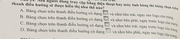 Nều người dùng truy cập bằng điện thoại hay máy tính băng thì bảng chọn trên
thanh điều hướng sẽ được hiển thị như thế nào?
A. Bảng chọn trên thanh điều hướng có dạng và nằm bên trái, ngay sau logo của trang.
B. Bảng chọn trên thanh điều hướng có dạng và nằm bên phải, ngay trước logo của trang.
C. Bảng chọn trên thanh điều hướng có dạng và nằm bên trái, ngay trước logo của trang.
D. Bảng chọn trên thanh điều hướng có dạng và nằm bên phải, ngay sau logo của trang.