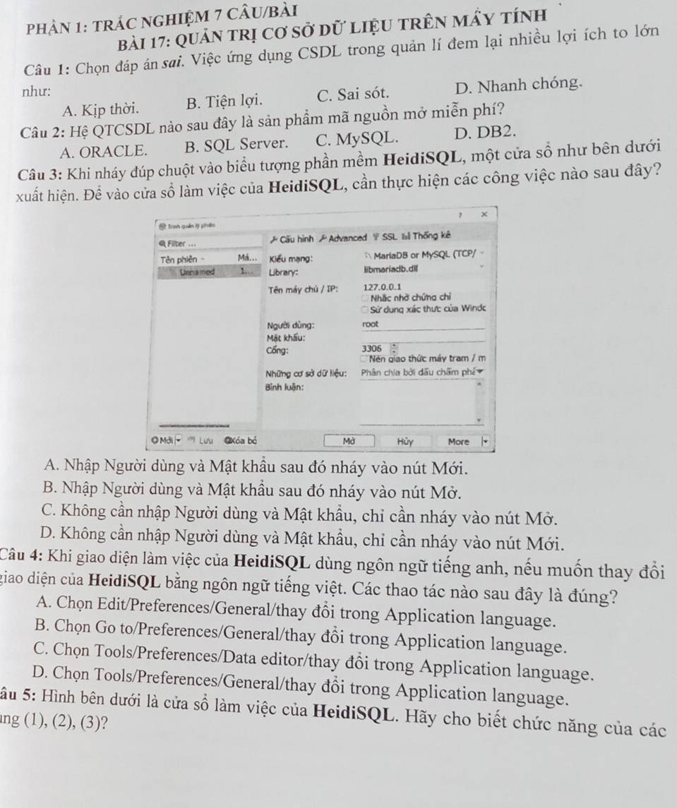 phậN 1: trÁC nGHIỆM 7 cÂU/bài
bài 17: Quản trị Cơ sở dữ liệU trên mẩy tính
Câu 1: Chọn đáp án sai. Việc ứng dụng CSDL trong quản lí đem lại nhiều lợi ích to lớn
như: C. Sai sót. D. Nhanh chóng.
A. Kịp thời. B. Tiện lợi.
Câu 2: Hệ QTCSDL nào sau đây là sản phẩm mã nguồn mở miễn phí?
A. ORACLE. B. SQL Server. C. MySQL. D. DB2.
Câu 3: Khi nháy đúp chuột vào biểu tượng phần mềm HeidiSQL, một cửa sổ như bên dưới
xuất hiện. Để vào cửa sổ làm việc của HeidiSQL, cần thực hiện các công việc nào sau đây?
A. Nhập Người dùng và Mật khẩu sau đó nháy vào nút Mới.
B. Nhập Người dùng và Mật khẩu sau đó nháy vào nút Mở.
C. Không cần nhập Người dùng và Mật khẩu, chỉ cần nháy vào nút Mở.
D. Không cần nhập Người dùng và Mật khẩu, chỉ cần nháy vào nút Mới.
Câu 4: Khi giao diện làm việc của HeidiSQL dùng ngôn ngữ tiếng anh, nếu muốn thay đổi
giao diện của HeidiSQL bằng ngôn ngữ tiếng việt. Các thao tác nào sau đây là đúng?
A. Chọn Edit/Preferences/General/thay đổi trong Application language.
B. Chọn Go to/Preferences/General/thay đổi trong Application language.
C. Chọn Tools/Preferences/Data editor/thay đổi trong Application language.
D. Chọn Tools/Preferences/General/thay đổi trong Application language.
Sâu 5: Hình bên dưới là cửa số làm việc của HeidiSQL. Hãy cho biết chức năng của các
ng (1), (2), (3)?