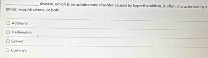 disease, which is an autoimmune disorder caused by hyperthyroidism, is often characterized by a 
goiter, exophthalmos, or both. 
Addison's 
_ 
Hashimoto's 
_ 
Graves' 
__ 
Cushing's