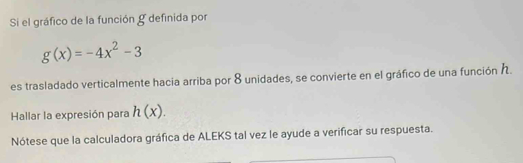 Si el gráfico de la función g definida por
g(x)=-4x^2-3
es trasladado verticalmente hacia arriba por 8 unidades, se convierte en el gráfico de una función . 
Hallar la expresión para h(x). 
Nótese que la calculadora gráfica de ALEKS tal vez le ayude a verificar su respuesta.