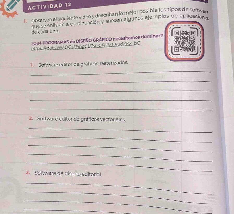 ACTIVIDAD 12 
1. Observen el siguiente video y describan lo mejor posible los tipos de software 
que se enlistan a continuación y anexen algunos ejemplos de aplicaciones 
de cada uno. 
¿Qué PROGRAMAS de DISEÑO GRÁFICO necesitamos dominar? 
https://youtu.be/-QOzfJSngCU?si=GFHIzJ-EudKKX_bC 
1. Software editor de gráficos rasterizados. 
_ 
_ 
_ 
_ 
_ 
2. Software editor de gráficos vectoriales. 
_ 
_ 
_ 
_ 
_ 
3. Software de diseño editorial. 
_ 
_ 
_ 
_