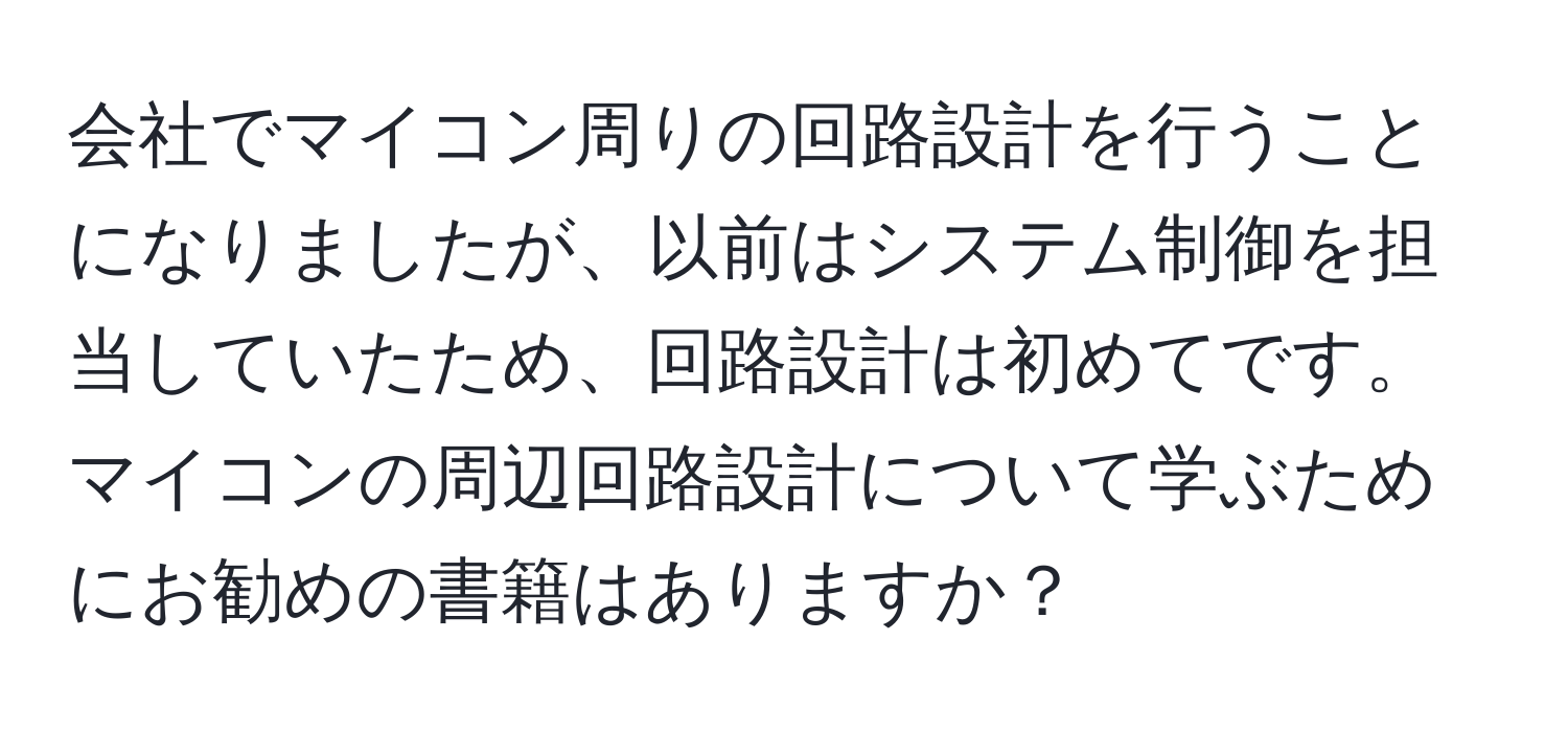 会社でマイコン周りの回路設計を行うことになりましたが、以前はシステム制御を担当していたため、回路設計は初めてです。マイコンの周辺回路設計について学ぶためにお勧めの書籍はありますか？