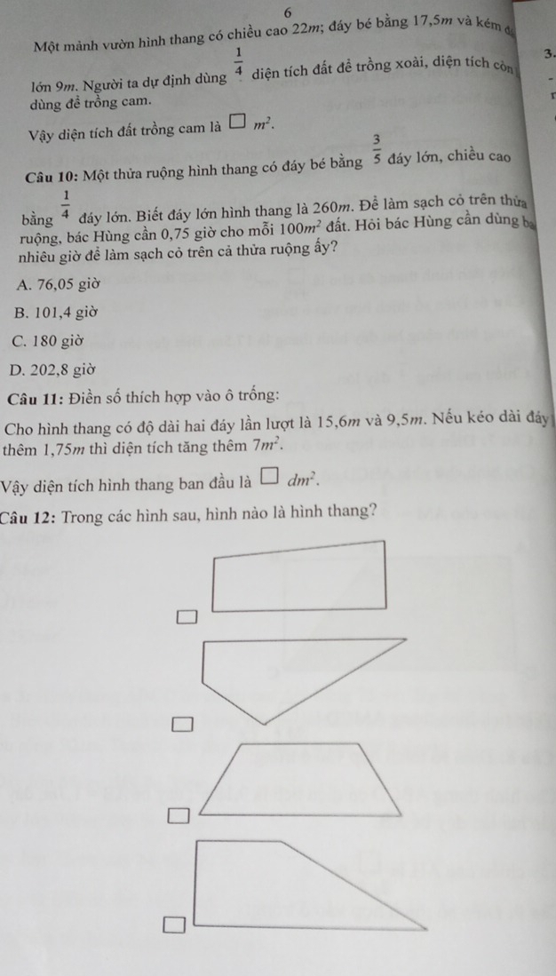 Một mảnh vườn hình thang có chiều cao 22m; đáy bé bằng 17,5m và kém đ
3.
lớn 9m. Người ta dự định dùng  1/4  diện tích đất đề trồng xoài, diện tích còn
dùng đề trồng cam.

Vậy diện tích đất trồng cam là □ m^2. 
Câu 10: Một thửa ruộng hình thang có đáy bé bằng  3/5  đáy lớn, chiều cao
bằng  1/4 
đáy lớn. Biết đáy lớn hình thang là 260m. Để làm sạch có trên thửa
ruộng, bác Hùng cần 0,75 giờ cho mỗi 100m^2 đất. Hỏi bác Hùng cần dùng b
nhiêu giờ để làm sạch cỏ trên cả thửa ruộng ấy?
A. 76,05 giờ
B. 101,4 giờ
C. 180 giờ
D. 202,8 giờ
Câu 11: Điền số thích hợp vào ô trống:
Cho hình thang có độ dài hai đáy lần lượt là 15,6m và 9,5m. Nếu kéo dài đáy
thêm 1,75m thì diện tích tăng thêm 7m^2. 
Vậy diện tích hình thang ban đầu là □ dm^2. 
Câu 12: Trong các hình sau, hình nào là hình thang?