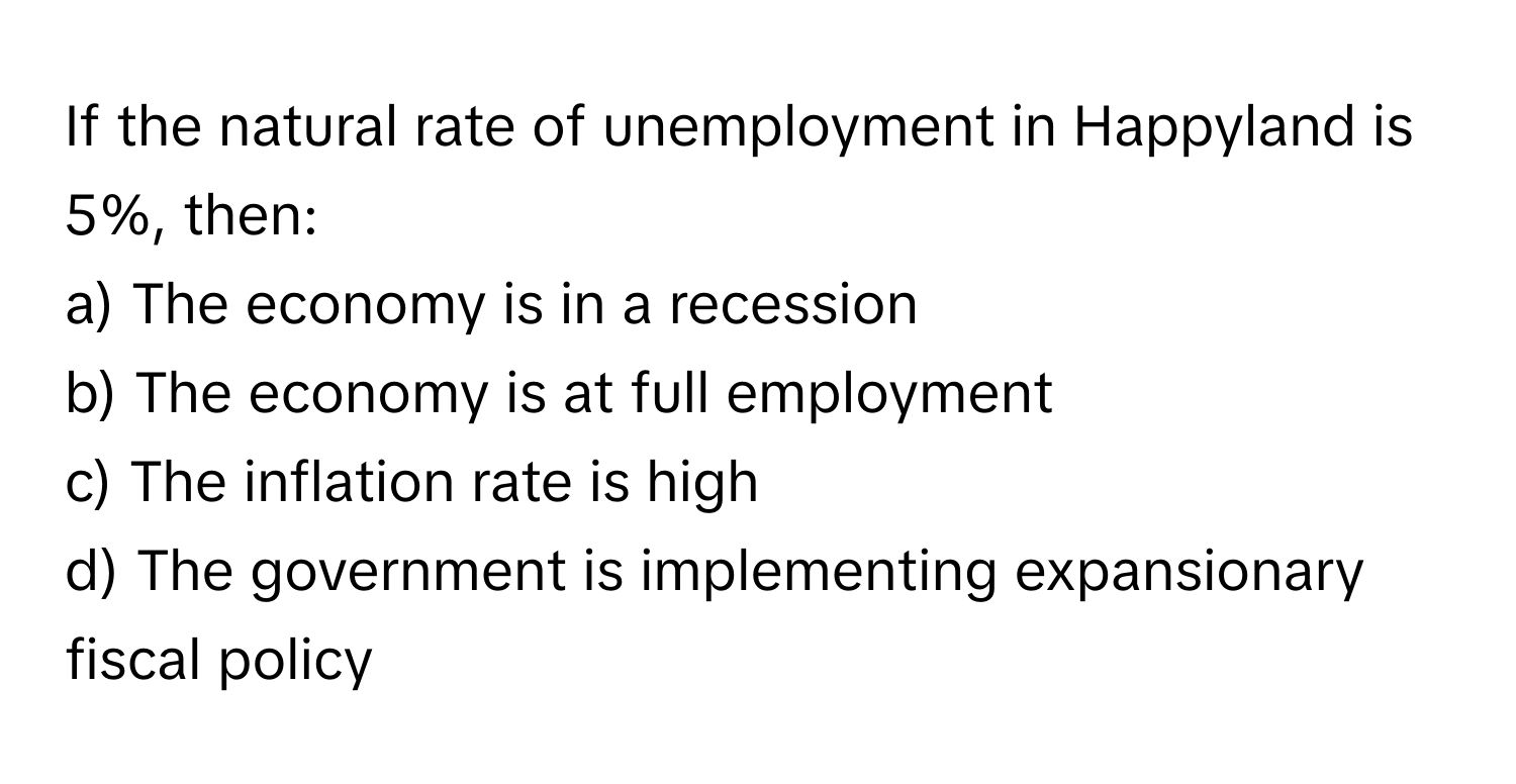 If the natural rate of unemployment in Happyland is 5%, then:

a) The economy is in a recession
b) The economy is at full employment
c) The inflation rate is high
d) The government is implementing expansionary fiscal policy