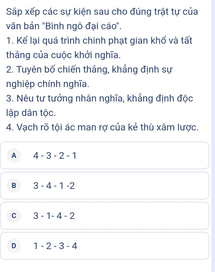 Sắp xếp các sự kiện sau cho đúng trật tự của
văn bản "Bình ngô đại cáo".
1. Kể lại quá trình chinh phạt gian khổ và tất
thắng của cuộc khởi nghĩa.
2. Tuyên bố chiến thắng, khẳng định sự
nghiệp chính nghĩa.
3. Nêu tư tưởng nhân nghĩa, khẳng định độc
lập dân tộc.
4. Vạch rõ tội ác man rợ của kẻ thù xâm lược.
A 4-3-2-1
B 3-4-1-2
C 3-1-4-2
D 1-2-3-4