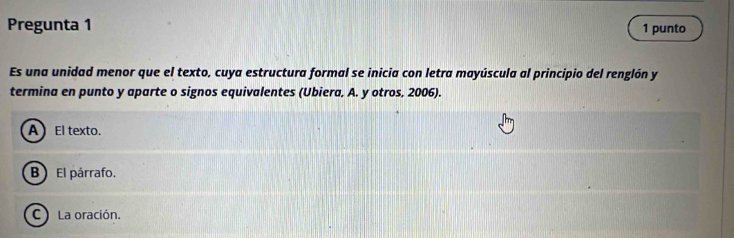 Pregunta 1 1 punto
Es una unidad menor que el texto, cuya estructura formal se inicia con letra mayúscula al principio del renglón y
termina en punto y aparte o signos equivalentes (Ubiera, A. y otros, 2006).
AEl texto.
B) El párrafo.
C La oración.