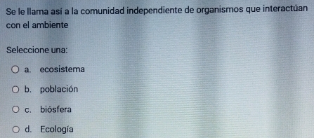 Se le llama así a la comunidad independiente de organismos que interactúan
con el ambiente
Seleccione una:
a. ecosistema
b. población
c. biósfera
d. Ecología