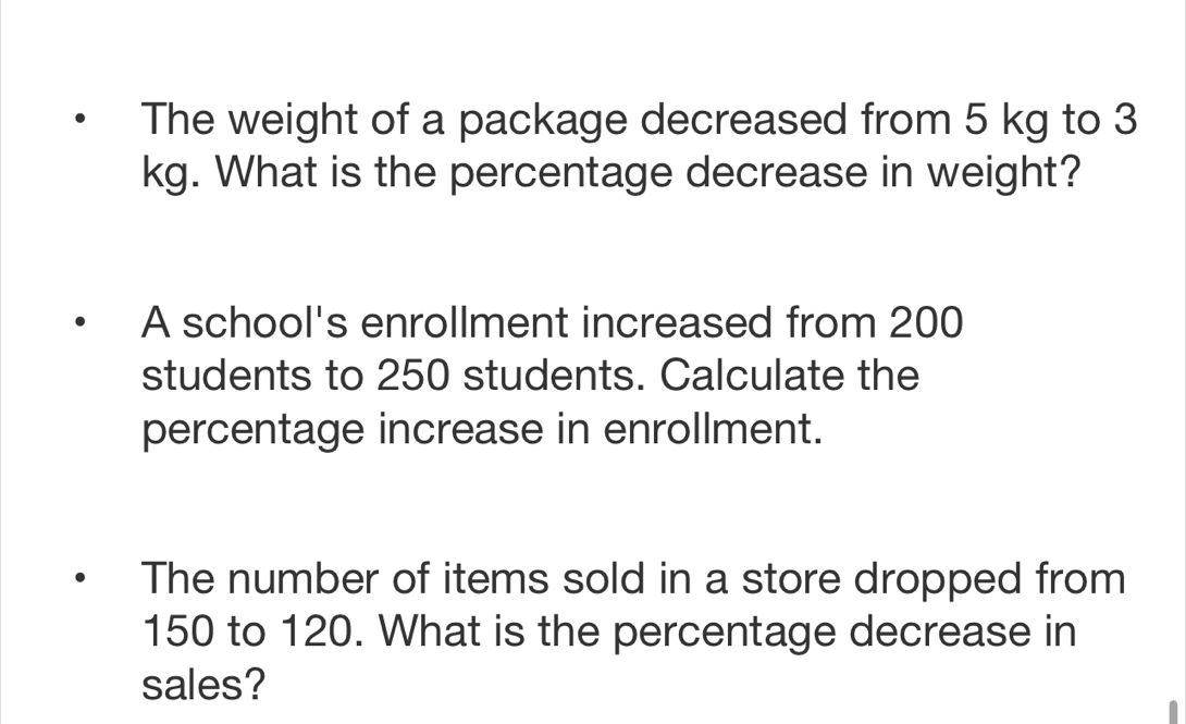 The weight of a package decreased from 5 kg to 3
kg. What is the percentage decrease in weight? 
A school's enrollment increased from 200
students to 250 students. Calculate the 
percentage increase in enrollment. 
The number of items sold in a store dropped from
150 to 120. What is the percentage decrease in 
sales?