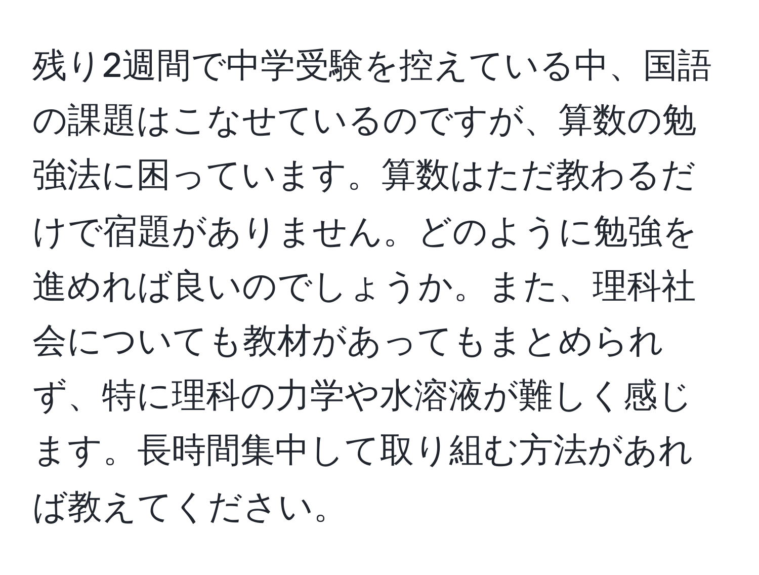 残り2週間で中学受験を控えている中、国語の課題はこなせているのですが、算数の勉強法に困っています。算数はただ教わるだけで宿題がありません。どのように勉強を進めれば良いのでしょうか。また、理科社会についても教材があってもまとめられず、特に理科の力学や水溶液が難しく感じます。長時間集中して取り組む方法があれば教えてください。