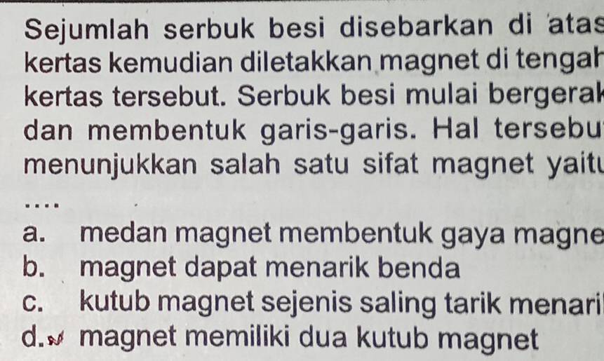 Sejumlah serbuk besi disebarkan di atas
kertas kemudian diletakkan magnet di tengah
kertas tersebut. Serbuk besi mulai bergerak
dan membentuk garis-garis. Hal tersebu
menunjukkan salah satu sifat magnet yait 
….
a. medan magnet membentuk gaya magne
b. magnet dapat menarik benda
c. kutub magnet sejenis saling tarik menari
d. magnet memiliki dua kutub magnet