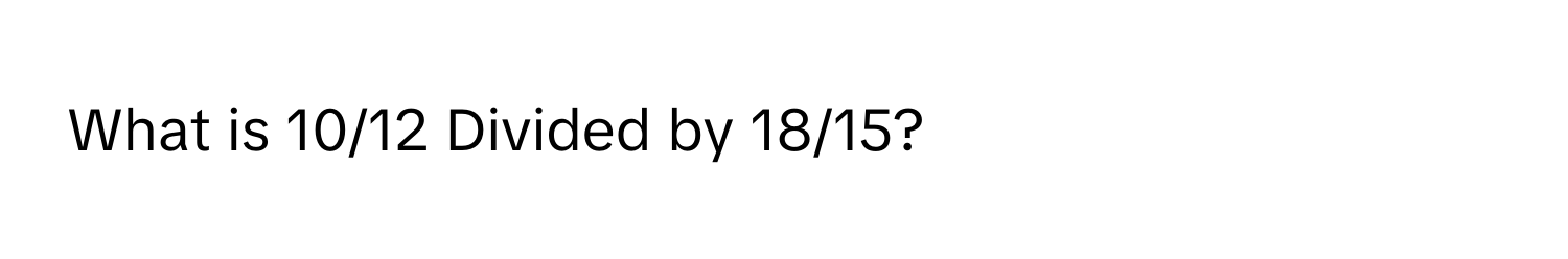 What is 10/12 Divided by 18/15?