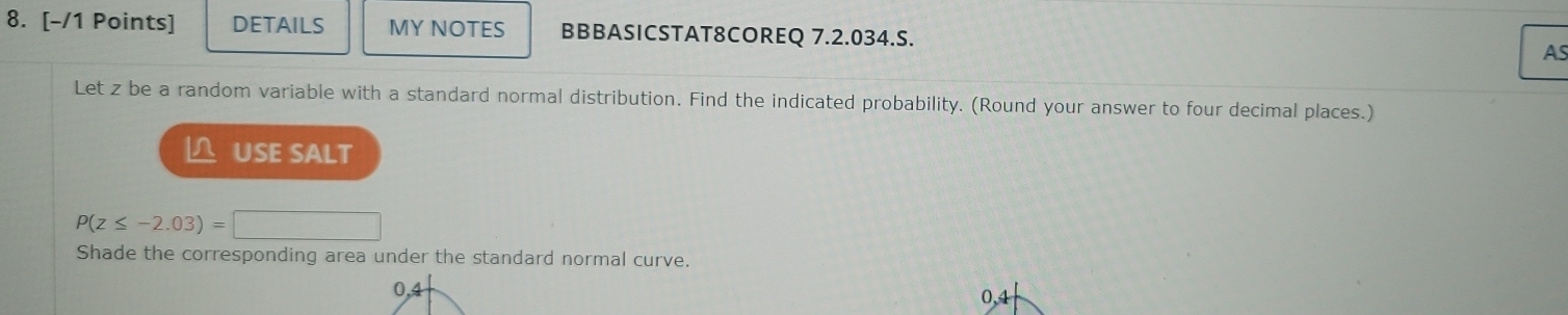 DETAILS MY NOTES BBBASICSTAT8COREQ 7.2.034.S. AS 
Let z be a random variable with a standard normal distribution. Find the indicated probability. (Round your answer to four decimal places.) 
L USE SALT
P(z≤ -2.03)=□
Shade the corresponding area under the standard normal curve.
0,4
0,4