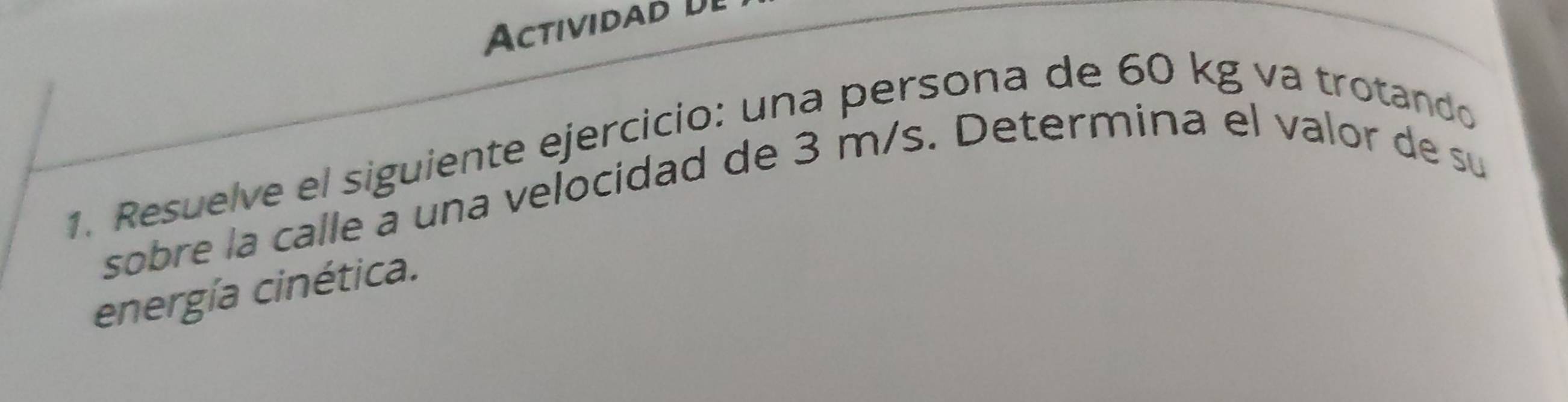 Actividad U 
1. Resuelve el siguiente ejercicio: una persona de 60 kg va trotando 
sobre la calle a una velocidad de 3 m/s. Determina el valor de su 
energía cinética.