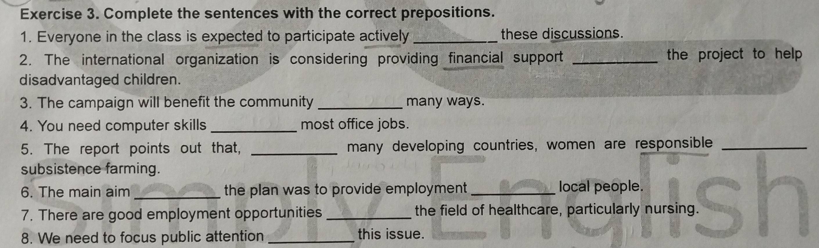 Complete the sentences with the correct prepositions. 
1. Everyone in the class is expected to participate actively _these discussions. 
2. The international organization is considering providing financial support _the project to help . 
disadvantaged children. 
3. The campaign will benefit the community _many ways. 
4. You need computer skills _most office jobs. 
5. The report points out that, _many developing countries, women are responsible_ 
subsistence farming. 
6. The main aim _the plan was to provide employment _local people. 
7. There are good employment opportunities _the field of healthcare, particularly nursing. 
8. We need to focus public attention_ this issue.