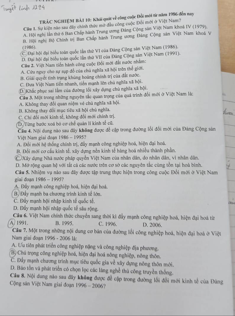 TRÁC NGHIỆM BÀI 10: Khái quát về công cuộc Đổi mới từ năm 1986 đến nay
Câu 1. Sự kiện nào sau đây chính thức mở đầu công cuộc Đồi mới ở Việt Nam?
A. Hội nghị lần thứ 6 Ban Chấp hành Trung ương Đảng Cộng sản Việt Nam khoá IV (1979).
B. Hội nghị Bộ Chính trị Ban Chấp hành Trung ương Đảng Cộng sản Việt Nam khoá V
(1986).
C. Đại hội đại biểu toàn quốc lần thứ VI của Đảng Cộng sản Việt Nam (1986).
D. Đại hội đại biểu toàn quốc lần thứ VII của Đảng Cộng sản Việt Nam (1991).
Cầu 2. Việt Nam tiến hành công cuộc Đổi mới đất nước nhằm:
A. Cứu nguy cho sự sụp đồ của chủ nghĩa xã hội trên thế giới.
B. Giải quyết tình trạng khủng hoảng chính trị của đất nước.
C. Đưa Việt Nam tiến nhanh, tiến mạnh lên chủ nghĩa xã hội.
D. Khắc phục sai lầm của đường lối xây dựng chủ nghĩa xã hội.
Cầu 3. Một trong những nguyên tắc quan trọng của quá trình đổi mới ở Việt Nam là:
A. Không thay đổi quan niệm vẻ chủ nghĩa xã hội.
B. Không thay đổi mục tiêu xã hội chủ nghĩa.
C. Chi đổi mới kinh tế, không đổi mới chính trị.
D. Từng bước xoá bỏ cơ chế quản lí kinh tế cũ.
Câu 4. Nội dung nào sau đây không được đề cập trong đường lối đổi mới của Đảng Cộng sản
Việt Nam giai đoạn 1986 - 1995?
A. Đổi mới hệ thống chính trị, đầy mạnh công nghiệp hoá, hiện đại hoá.
B. Đổi mới cơ cấu kinh tế. xây dựng nền kinh tế hàng hoá nhiều thành phần.
C. Xây dựng Nhà nước pháp quyền Việt Nam của nhân dân, do nhân dân, vì nhân dân.
D. Mở rộng quan hệ với tất cả các nước trên cơ sở các nguyên tắc cùng tồn tại hoà bình.
Câu 5. Nhiệm vụ nào sau đây được tập trung thực hiện trong công cuộc Đồi mới ở Việt Nam
giai đoạn 1986 - 1995?
A. Đầy mạnh công nghiệp hoá, hiện đại hoá.
B, Đầy mạnh ba chương trình kinh tế lớn.
C. Đầy mạnh hội nhập kinh tế quốc tế.
∞
D. Đầy mạnh hội nhập quốc tế sâu rộng.
Câu 6. Việt Nam chính thức chuyển sang thời kì đầy mạnh công nghiệp hoá, hiện đại hoá từ
A. 1991. B. 1995. C. 1996. D. 2006.
Câu 7. Một trong những nội dung cơ bản của đường lối công nghiệp hoá, hiện đại hoá ở Việt
Nam giai đoạn 1996 - 2006 là:
A. Ưu tiên phát triển công nghiệp nặng và công nghiệp địa phương.
B) Chú trọng công nghiệp hoá, hiện đại hoá nông nghiệp, nông thôn.
C. Đầy mạnh chương trình mục tiêu quốc gia về xây dựng nông thôn mới.
D. Bảo tồn và phát triển có chọn lọc các làng nghề thủ công truyền thống.
Câu 8. Nội dung nào sau đây không được đề cập trong đường lối đổi mới kinh tế của Đảng
Cộng sản Việt Nam giai đoạn 1996 -2 006?