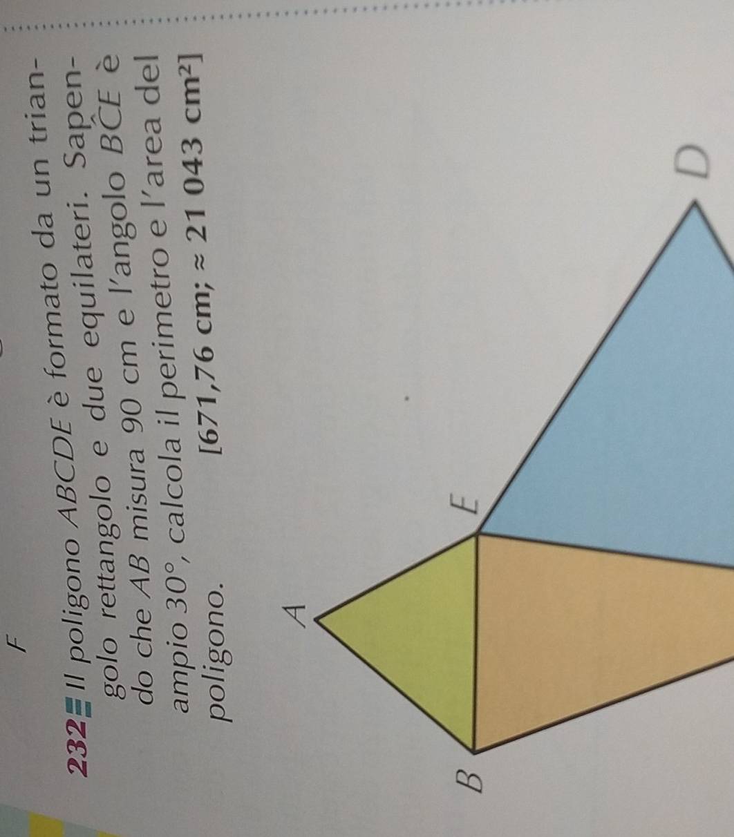 232-Il poligono ABCDE è formato da un trian- 
golo rettangolo e due equilateri. Sapen- 
do che AB misura 90 cm e l'angolo BCE è 
ampio 30° , calcola il perimetro e l’area del 
poligono.
[671,76cm;approx 21043cm^2]