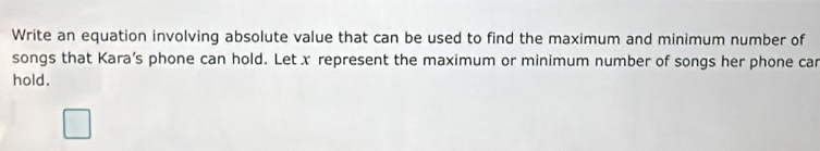 Write an equation involving absolute value that can be used to find the maximum and minimum number of 
songs that Kara’s phone can hold. Letx represent the maximum or minimum number of songs her phone car 
hold.