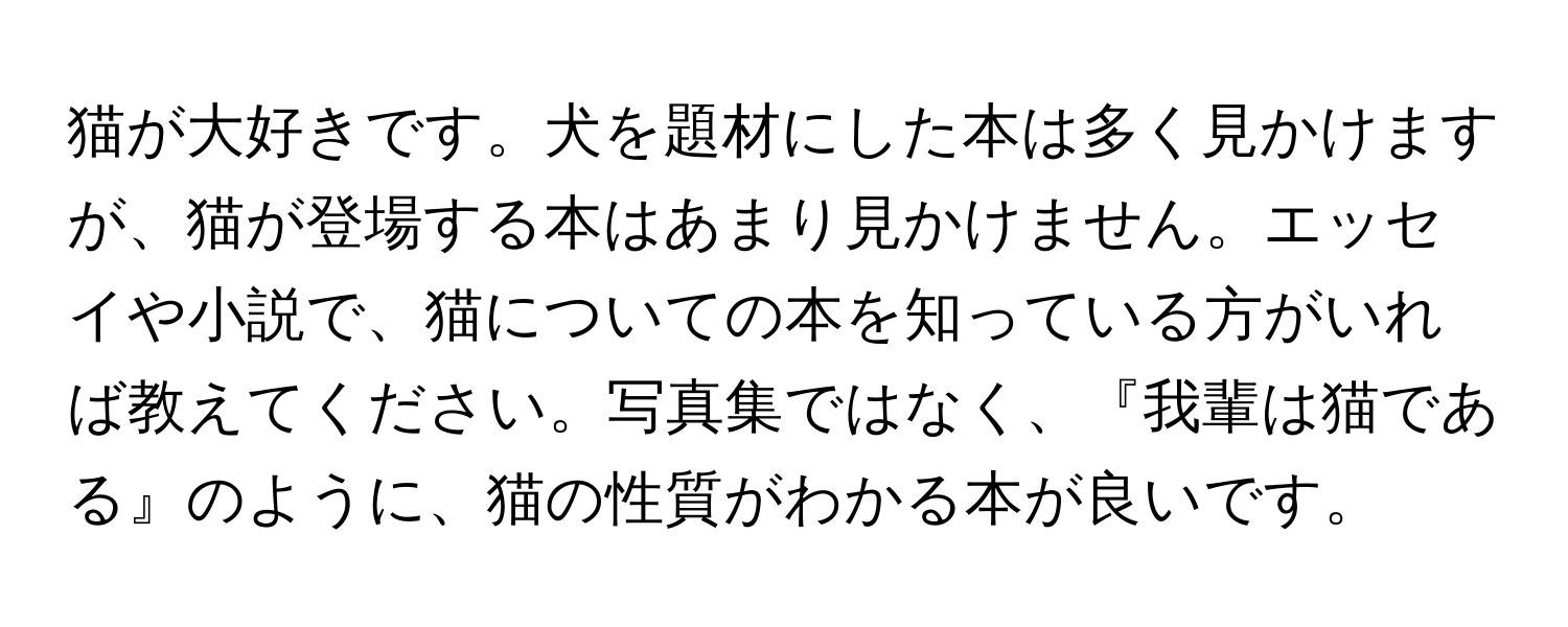 猫が大好きです。犬を題材にした本は多く見かけますが、猫が登場する本はあまり見かけません。エッセイや小説で、猫についての本を知っている方がいれば教えてください。写真集ではなく、『我輩は猫である』のように、猫の性質がわかる本が良いです。