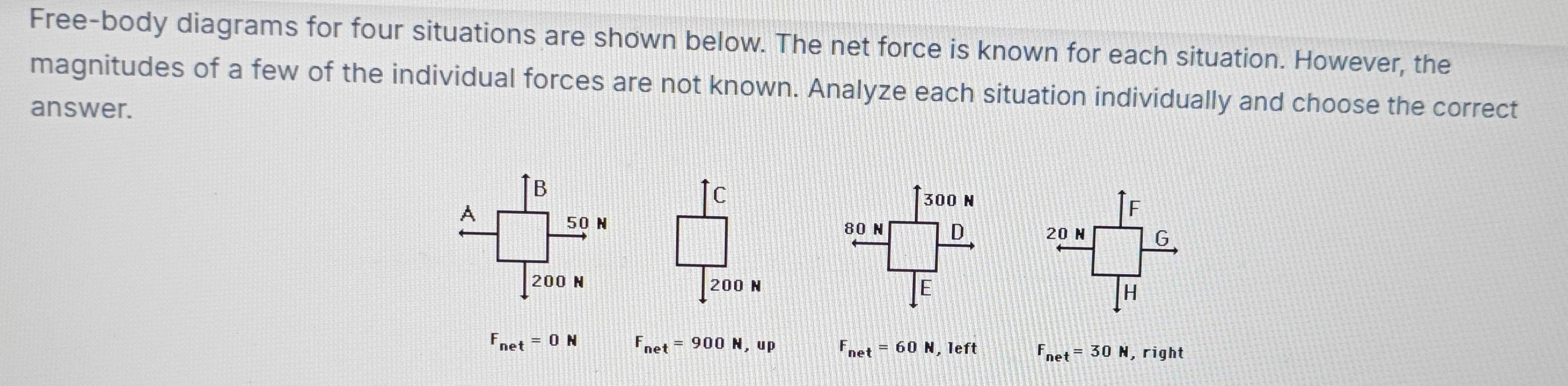 Free-body diagrams for four situations are shown below. The net force is known for each situation. However, the
magnitudes of a few of the individual forces are not known. Analyze each situation individually and choose the correct
answer.
300 N
F
80 N D 20 N G
E
H
F_net=0N F_net=900N,up F_net=60N,left F_net=30N , right