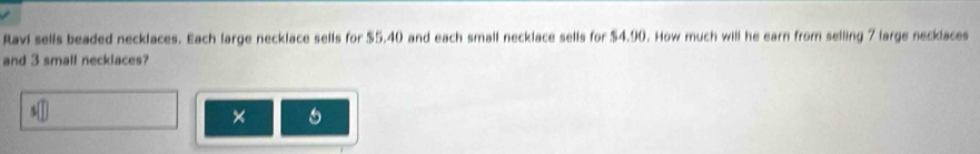 Ravi sells beaded necklaces. Each large necklace sells for $5.40 and each small necklace sells for $4.90. How much will he earn from selling 7 large necklaces 
and 3 small necklaces? 
s□ 
×