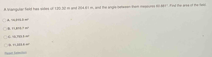 A triangular field has sides of 120.32 m and 204.61 m, and the angle between them measures 60.881°. Find the area of the field.
A. 14,015.0m^2
B. 11,810.7m^2
C. 10,753.5m^2
D. 11,333.6m^2
Reset Selection