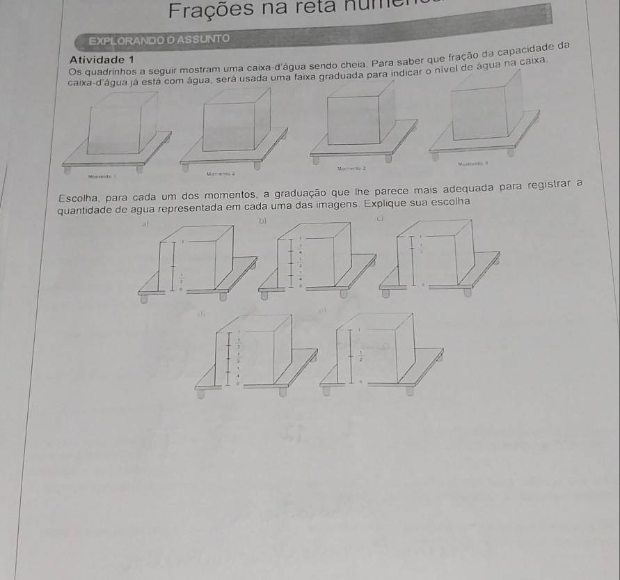 Frações na reta núme 
EXPLORANDO O ASSUNTO 
Atividade 1 
Os quadrinhos a seguir mostram uma caixa-d'água sendo cheia. Para saber que fração da capacidade da 
caixa-d'água já está com água, será usada uma faixa graduada para indicaágua na caixa. 
Escolha, para cada um dos momentos, a graduação que lhe parece mais adequada para registrar a 
quantidade de agua representada em cada uma das imagens. Explique sua escolha

 1/2 
 1/2 