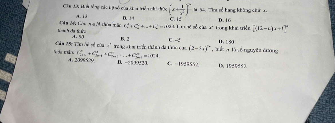 Biết tổng các hệ số của khai triển nhị thức (x+ 1/x^2 )^3n là 64. Tìm số hạng không chứ x.
A. 13 B. 14 C. 15 D. 16
Câu 14: Cho n∈ N thỏa mãn C_n^(1+C_n^2+...+C_n^n=1023. Tìm hệ số của x^2)
thành đa thức trong khai triển [(12-n)x+1]^n
B. 2
A. 90 C. 45 D. 180
Câu 15: Tìm hệ số của x^5 trong khai triển thành đa thức của (2-3x)^2n , biết n là số nguyên dương
thỏa mãn: C_(2n+1)^0+C_(2n+1)^2+C_(2n+1)^4+...+C_(2n+1)^(2n)=1024.
A. 2099529. B. -2099520. C. −1959552. D. 1959552