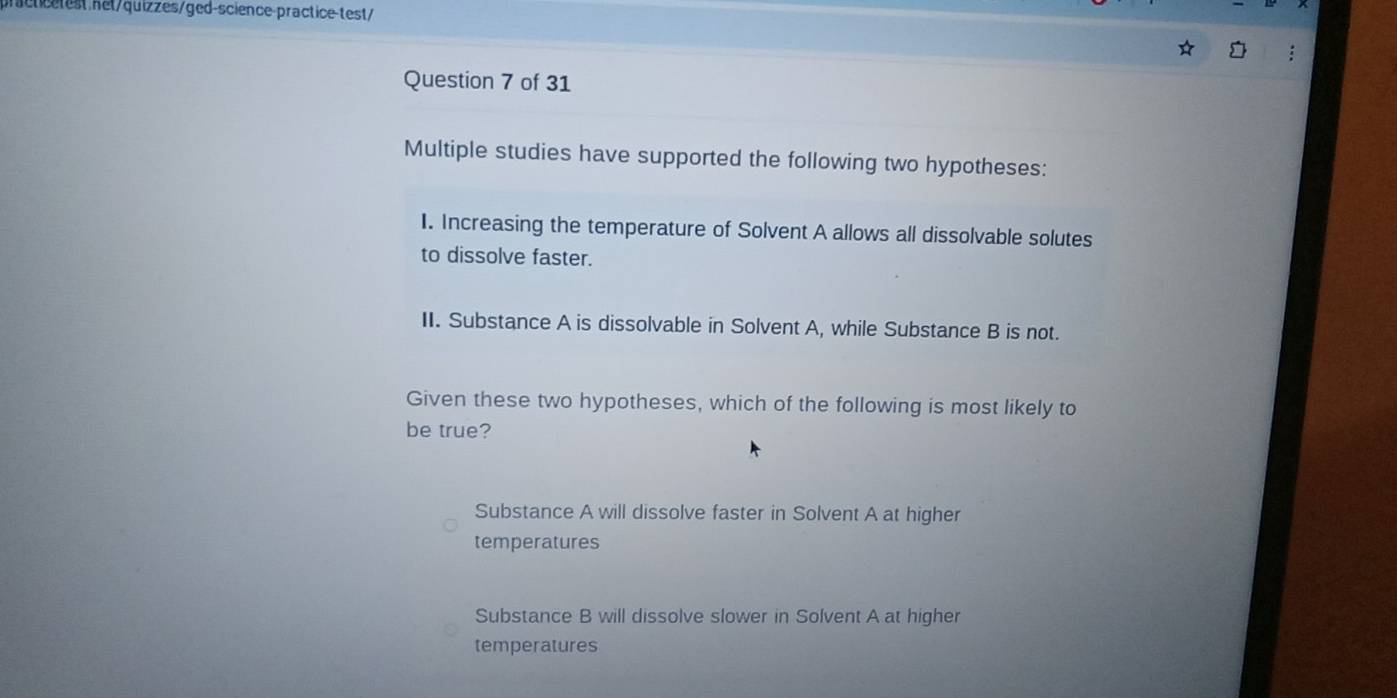 practtest het/quizzes/ged-science-practice-test/
Question 7 of 31
Multiple studies have supported the following two hypotheses:
I. Increasing the temperature of Solvent A allows all dissolvable solutes
to dissolve faster.
II. Substance A is dissolvable in Solvent A, while Substance B is not.
Given these two hypotheses, which of the following is most likely to
be true?
Substance A will dissolve faster in Solvent A at higher
temperatures
Substance B will dissolve slower in Solvent A at higher
temperatures