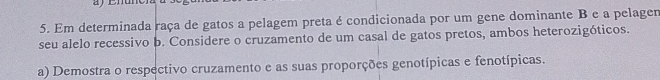 Em determinada raça de gatos a pelagem preta é condicionada por um gene dominante B e a pelagen 
seu alelo recessivo b. Considere o cruzamento de um casal de gatos pretos, ambos heterozigóticos. 
a) Demostra o respectivo cruzamento e as suas proporções genotípicas e fenotípicas.