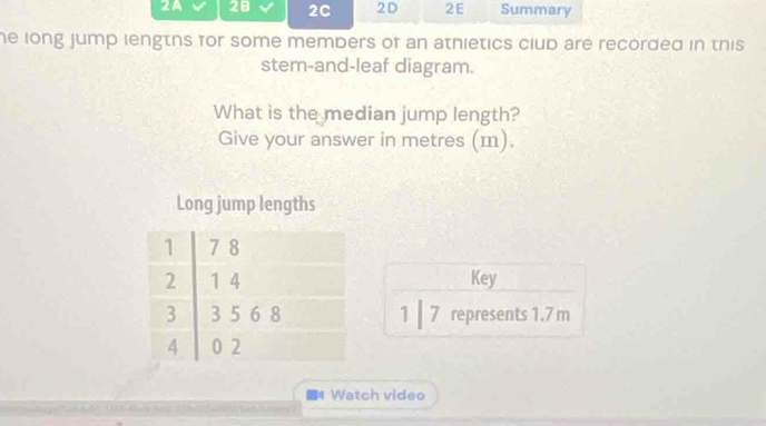 2A 28 2C 2D 2E Summary 
he long jump lengths for some members of an athietics club are recorded in this 
stem-and-leaf diagram. 
What is the median jump length? 
Give your answer in metres (m). 
Long jump lengths 
Key 
1 ┃7 represents 1.7 m
4 Watch video