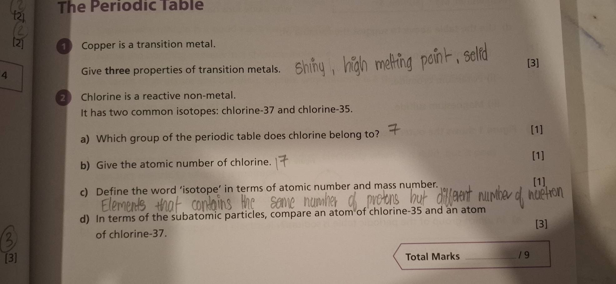 The Periodic Table 
1 Copper is a transition metal. 
[3] 
4 
Give three properties of transition metals. 
2  Chlorine is a reactive non-metal. 
It has two common isotopes: chlorine- 37 and chlorine- 35. 
a) Which group of the periodic table does chlorine belong to? 
[1] 
[1] 
b) Give the atomic number of chlorine. 
c) Define the word ‘isotope’ in terms of atomic number and mass number. 
[1] 
d) In terms of the subatomic particles, compare an atom of chlorine- 35 and an atom 
[3] 
of chlorine- 37. 
[3] Total Marks _19