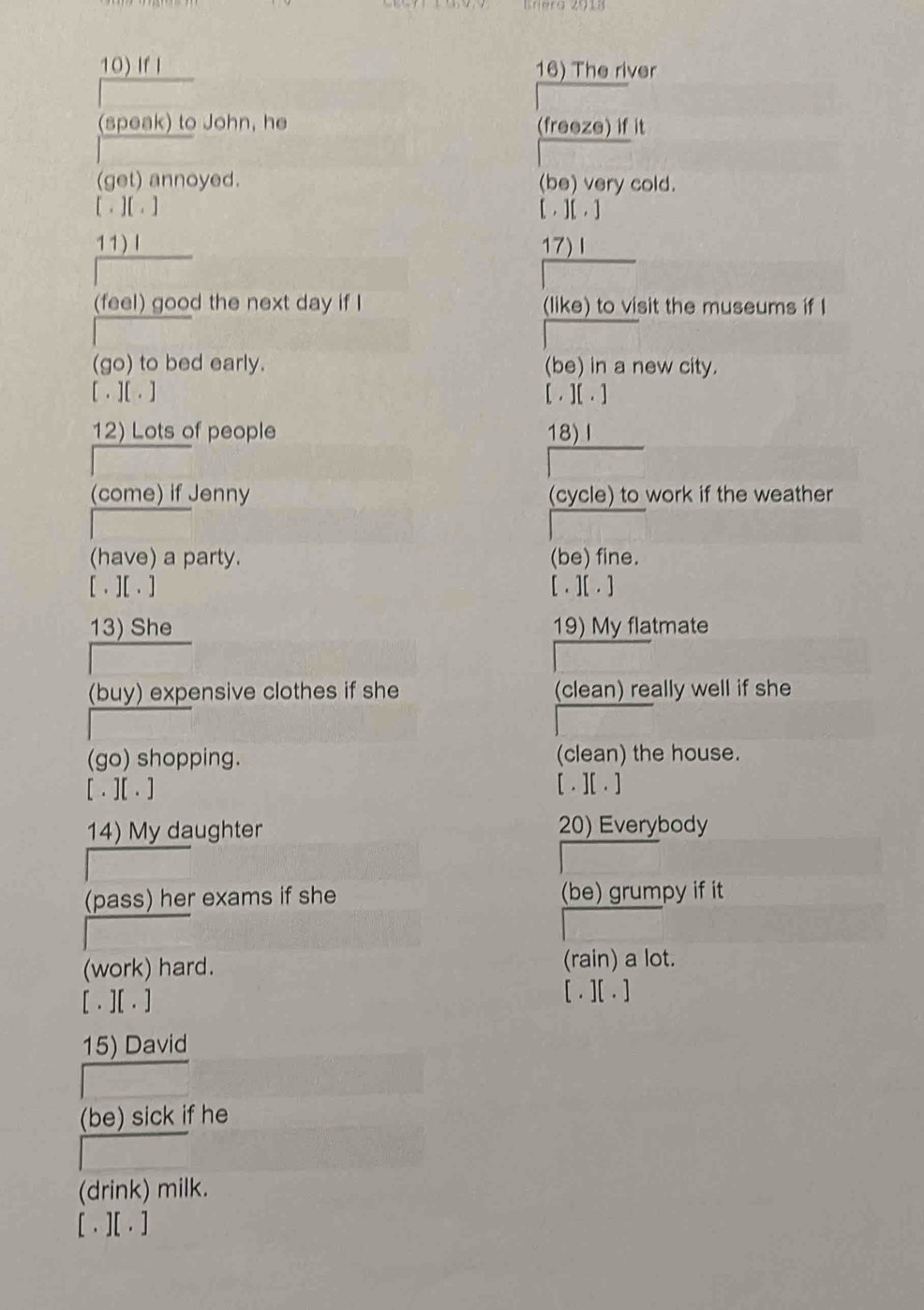 If I 16) The river 
(speak) to John, he (freeze) if it 
(get) annoyed. (be) very cold. 
[. ] [ . ] [ . ][ . ] 
11)Ⅰ 17)Ⅰ 
(feel) good the next day if I (like) to visit the museums if I 
(go) to bed early. (be) in a new city. 
[ . ][ . ] [ . ][ . ] 
12) Lots of people 18)Ⅰ 
(come) if Jenny (cycle) to work if the weather 
(have) a party. (be) fine. 
[ , ][ . ] [ . ][ . ] 
13) She 19) My flatmate 
(buy) expensive clothes if she (clean) really well if she 
(go) shopping. (clean) the house. 
[ . ][ . ] [ . ][ . ] 
14) My daughter 20) Everybody 
(pass) her exams if she (be) grumpy if it 
(work) hard. 
(rain) a lot. 
[ . ][ . ] 
[ . ][ . ] 
15) David 
(be) sick if he 
(drink) milk. 
[ . ][ . ]