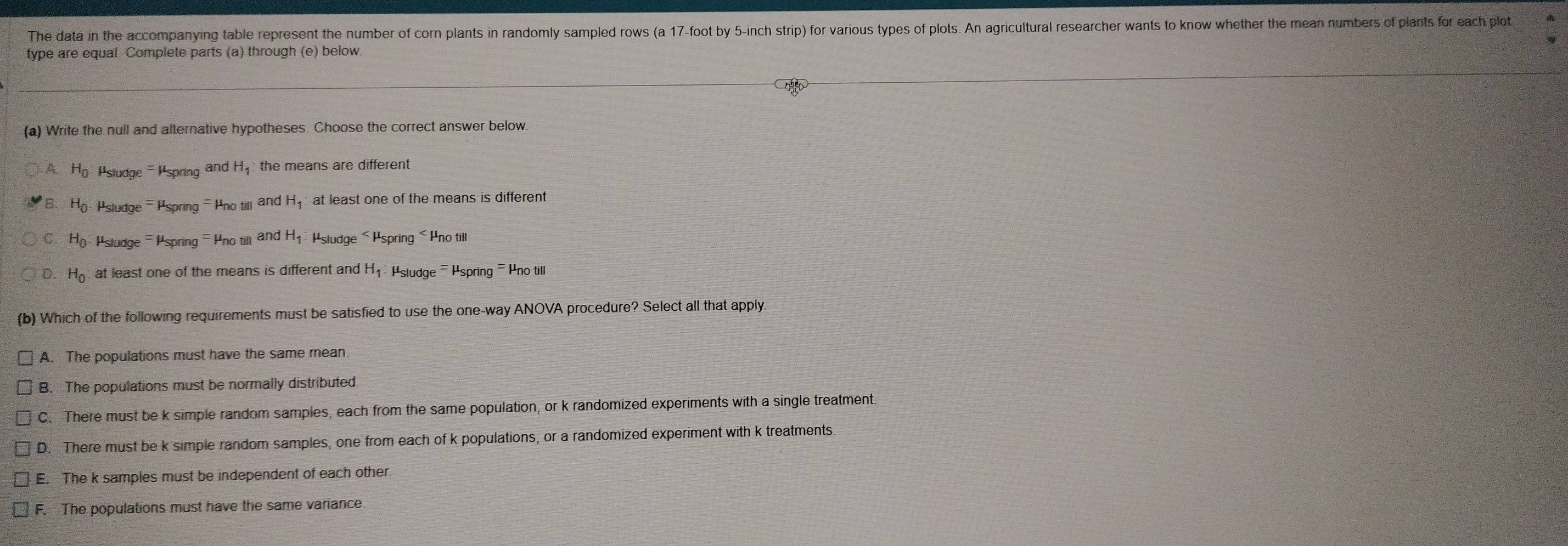 The data in the accompanying table represent the number of corn plants in randomly sampled rows (a 17-foot by 5-inch strip) for various types of plots. An agricultural researcher wants to know whether the mean numbers of plants for each plot
type are equal. Complete parts (a) through (e) below.
(a) Write the null and alternative hypotheses. Choose the correct answer below.
A H_0 Psludge - Pspring and H_1 : the means are different
B H_0 : Psludge - Pspring - Pno till and H_1 at least one of the means is different
C H_0 Psludge - Pspring - Pno till and H_1 Hsludge × Hspring < Hno till
 D H_0 at least one of the means is different and H₁ : Psludge - Hspring - Hno till
(b) Which of the following requirements must be satisfied to use the one-way ANOVA procedure? Select all that apply.
A. The populations must have the same mean.
B. The populations must be normally distributed.
C. There must be k simple random samples, each from the same population, or k randomized experiments with a single treatment.
D. There must be k simple random samples, one from each of k populations, or a randomized experiment with k treatments.
E. The k samples must be independent of each other
F. The populations must have the same variance