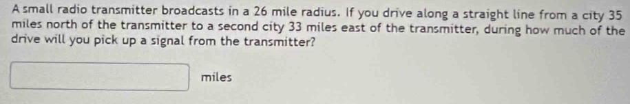 A small radio transmitter broadcasts in a 26 mile radius. If you drive along a straight line from a city 35
miles north of the transmitter to a second city 33 miles east of the transmitter, during how much of the 
drive will you pick up a signal from the transmitter?
□ miles