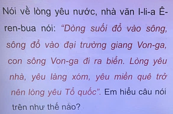 Nói về lòng yêu nước, nhà văn I-li-a Ê- 
ren-bua nói: “Dòng suối đổ vào sông, 
sông đổ vào đại trường giang Von-ga, 
con sông Von-ga đi ra biển. Lòng yêu 
nhà, yêu làng xóm, yêu miền quê trở 
lên lòng yêu Tổ quốc'. Em hiểu câu nói 
trên như thế nào?