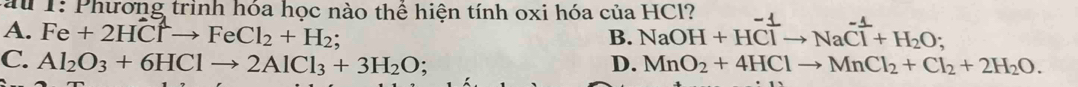 1: Phương trình hóa học nào thể hiện tính oxi hóa của HCl?
A. Fe+2HClto FeCl_2+H_2; NaOH+HClto NaCl+H_2O; 
B.
C. Al_2O_3+6HClto 2AlCl_3+3H_2O : D. MnO_2+4HClto MnCl_2+Cl_2+2H_2O.