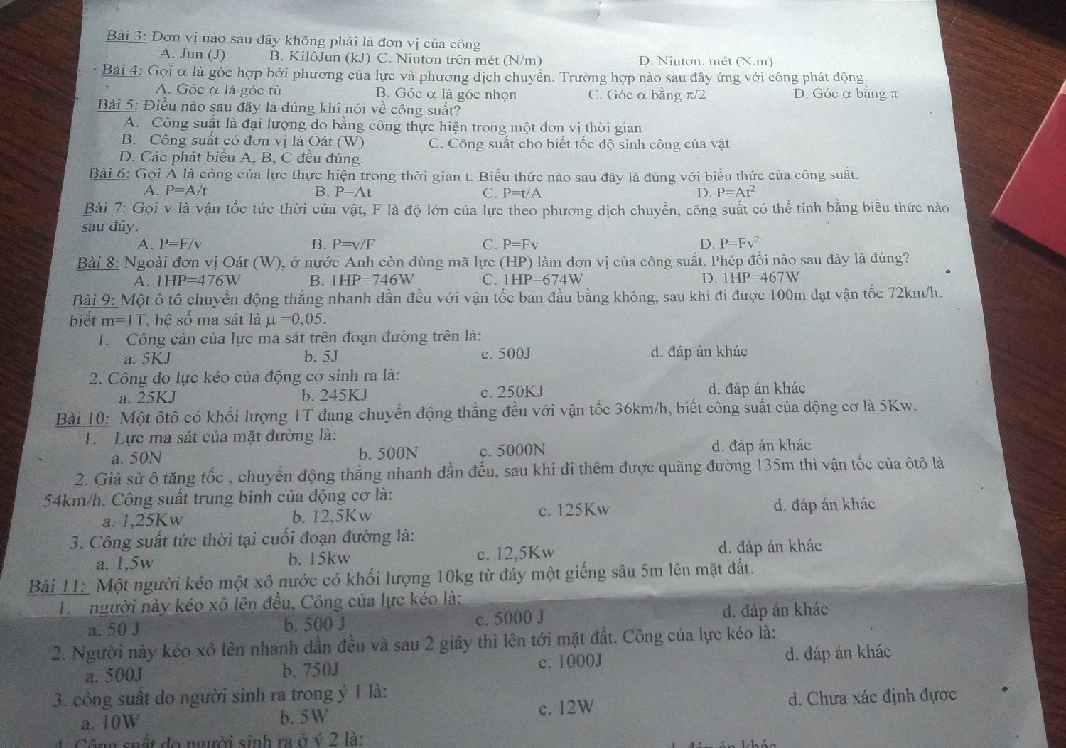 Đơn vị nào sau đây không phải là đơn vị của công
A. Jun (J) B. KilôJun (kJ) C. Niutơn trên mét (N/m) D. Niuton. mét (N.m)
* Bài 4: Gọi α là góc hợp bởi phương của lực và phương dịch chuyển. Trường hợp nào sau đây ứng với công phát động.
A. Góc α là góc tù B. Góc α là góc nhọn C. Góc α bằng π/2 D. Góc α bằng π
Bài 5: Điều nào sau đây là đúng khi nói về công suất?
A. Công suất là đại lượng đo bằng công thực hiện trong một đơn vị thời gian
B. Công suất có đơn vị là Oát (W) C. Công suất cho biết tốc độ sinh công của vật
D. Các phát biểu A, B, C đều đúng.
Bài 6: Gọi Ả là công của lực thực hiện trong thời gian t. Biểu thức nào sau đây là đúng với biểu thức của công suất.
A. P=A/t B. P=At C. P=t/A D. P=At^2
Bài 7: Gọi v là vận tốc tức thời của vật, F là độ lớn của lực theo phương dịch chuyển, công suất có thể tính bằng biểu thức nào
sau đây.
A. P=F/v B. P=v/F C. P=Fv D. P=Fv^2
Bài 8: Ngoài đơn vị Oát (W), ở nước Anh còn dùng mã lực (HP) làm đơn vị của công suất. Phép đổi nào sau đây là đúng?
A. 1HP=476W B. IHP=746W C. 1HP=674W D. 1HP=467W
Bài 9: Một ô tô chuyển động thẳng nhanh dần đều với vận tốc ban đầu bằng không, sau khi đi được 100m đạt vận tốc 72km/h.
biết m=1T ,  hệ số ma sát là mu =0,05.
T. Công cản của lực ma sát trên đoạn đường trên là:
a. 5KJ b. 5J c. 500J d. đáp án khác
2. Công do lực kéo của động cơ sinh ra là:
a. 25KJ b. 245KJ c. 250KJ d. đáp án khác
Bài 10: Một ôtô có khối lượng 1T đang chuyển động thẳng đều với vận tốc 36km/h, biết công suất của động cơ là 5Kw.
1. Lực ma sát của mặt đường là:
a. 50N b. 500N c. 5000N d. đáp án khác
2. Giả sử ô tăng tốc , chuyển động thắng nhanh dần đều, sau khi đi thêm được quãng đường 135m thì vận tốc của ôtô là
54km/h. Công suất trung bình của động cơ là:
a. 1,25Kw b. 12,5Kw c. 125Kw
d. đáp án khác
3. Công suất tức thời tại cuối đoạn đường là:
a. 1,5w b. 15kw c. 12,5Kw d. đáp án khác
Bài 11 Một người kéo một xô nước có khối lượng 10kg từ đáy một giếng sâu 5m lên mặt đất.
Ta người này kéo xô lên đều, Công của lực kéo là:
a. 50 J b. 500 J c. 5000 J d. đáp án khác
2. Người này kéo xô lên nhanh dần đều và sau 2 giây thì lên tới mặt đất. Công của lực kéo là:
a. 500J b. 750J c. 1000J d. đáp án khác
3. công suất do người sinh ra trong ý 1 là:
a. 10W b. 5W c. 12W d. Chưa xác định đựợc
1.Công suất đo người sinh ra ở ý 2 là: