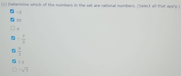 Determine which of the numbers in the set are rational numbers. (Select all that apply.)
-2
50
π
% - 7/2 
 9/3 
7.5
-sqrt(5)