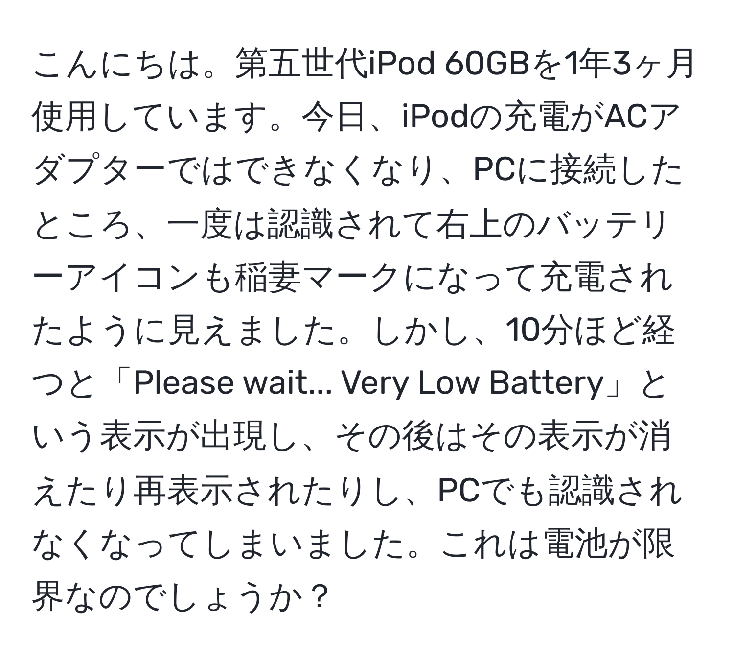 こんにちは。第五世代iPod 60GBを1年3ヶ月使用しています。今日、iPodの充電がACアダプターではできなくなり、PCに接続したところ、一度は認識されて右上のバッテリーアイコンも稲妻マークになって充電されたように見えました。しかし、10分ほど経つと「Please wait... Very Low Battery」という表示が出現し、その後はその表示が消えたり再表示されたりし、PCでも認識されなくなってしまいました。これは電池が限界なのでしょうか？