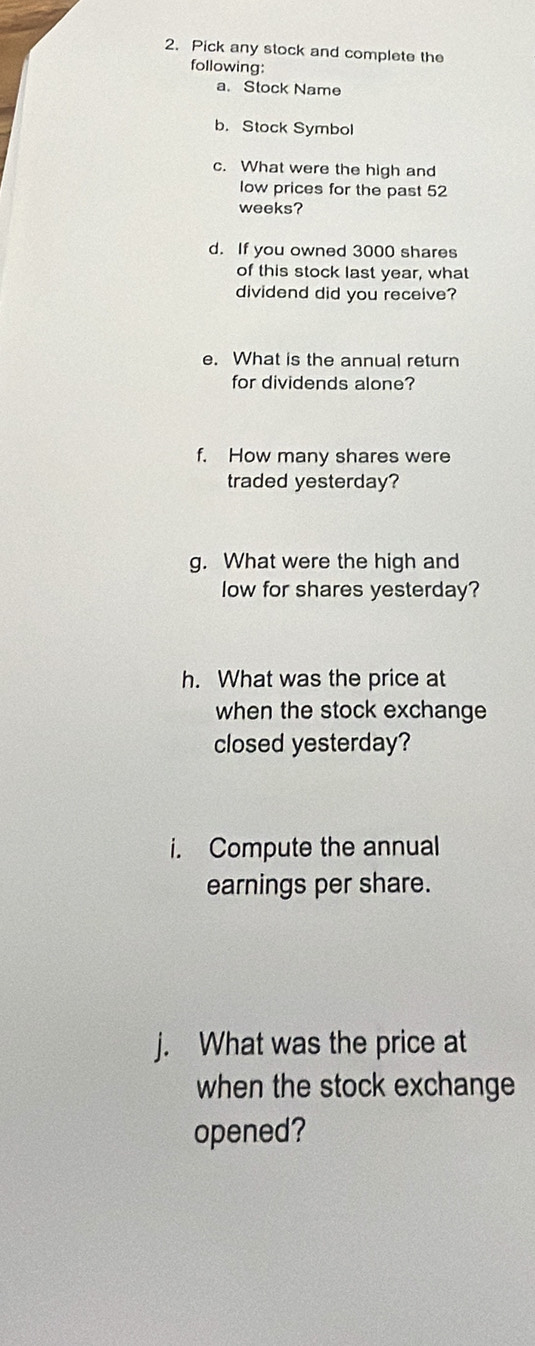 Pick any stock and complete the 
following: 
a. Stock Name 
b. Stock Symbol 
c. What were the high and 
low prices for the past 52
weeks? 
d. If you owned 3000 shares 
of this stock last year, what 
dividend did you receive? 
e. What is the annual return 
for dividends alone? 
f. How many shares were 
traded yesterday? 
g. What were the high and 
low for shares yesterday? 
h. What was the price at 
when the stock exchange 
closed yesterday? 
i. Compute the annual 
earnings per share. 
j. What was the price at 
when the stock exchange 
opened?