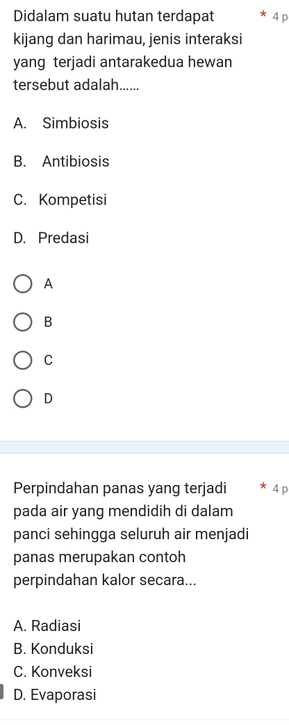 Didalam suatu hutan terdapat 4 p
kijang dan harimau, jenis interaksi
yang terjadi antarakedua hewan
tersebut adalah......
A. Simbiosis
B. Antibiosis
C. Kompetisi
D. Predasi
A
B
C
D
Perpindahan panas yang terjadi 4 p
pada air yang mendidih di dalam
panci sehingga seluruh air menjadi
panas merupakan contoh
perpindahan kalor secara...
A. Radiasi
B. Konduksi
C. Konveksi
D. Evaporasi