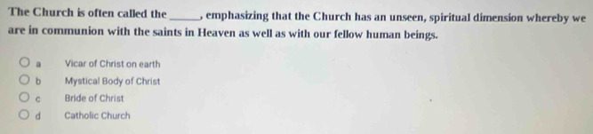 The Church is often called the _, emphasizing that the Church has an unseen, spiritual dimension whereby we
are in communion with the saints in Heaven as well as with our fellow human beings.
a Vicar of Christ on earth
b Mystical Body of Christ
C Bride of Christ
d Catholic Church