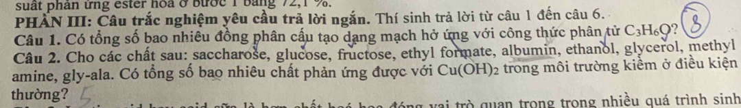 suất phản ứng ester hoa ở bước 1 bảng 72, 1 %. 
PHẤN III: Câu trắc nghiệm yêu cầu trả lời ngắn. Thí sinh trả lời từ câu 1 đến câu 6. 
Câu 1. Có tổng số bao nhiêu đồng phân cấu tạo dạng mạch hở ứng với công thức phân tử C_3H_6Q
Câu 2. Cho các chất sau: saccharose, glucose, fructose, ethyl formate, albumin, ethanol, glycerol, methyl 
amine, gly-ala. Có tổng số bao nhiêu chất phản ứng được với Cu(OH)_2 trong môi trường kiềm ở điều kiện 
thường? 
ai trò quan trong trong nhiều quá trình sinh