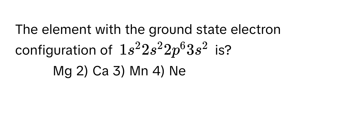 The element with the ground state electron configuration of $1s^2 2s^2 2p^6 3s^2$ is?

1) Mg   2) Ca   3) Mn   4) Ne