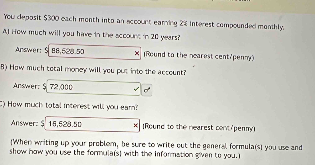 You deposit $300 each month into an account earning 2% interest compounded monthly. 
A) How much will you have in the account in 20 years? 
Answer: $ 88,528.50 × (Round to the nearest cent/penny) 
B) How much total money will you put into the account? 
Answer: $ 72,000 sigma^4
C) How much total interest will you earn? 
Answer: $ 16,528.50 × (Round to the nearest cent/penny) 
(When writing up your problem, be sure to write out the general formula(s) you use and 
show how you use the formula(s) with the information given to you.)