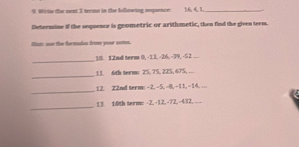 Wiite the next 3 terms in the following sequence: 16, 4, 1._ 
Determine if the sequence is geometric or arithmetic, then find the given term. 
flnts une the formuies from your notes. 
_ 
10. 12nd term 0, -13, -26, -39, -52... 
_ 
11. 6th term: 25, 75, 225, 675, ... 
_ 
12. 22nd term: -2, -5, -8, -11, -14, ... 
_ 
13 10th term: -2, -12, -72, -432. ....