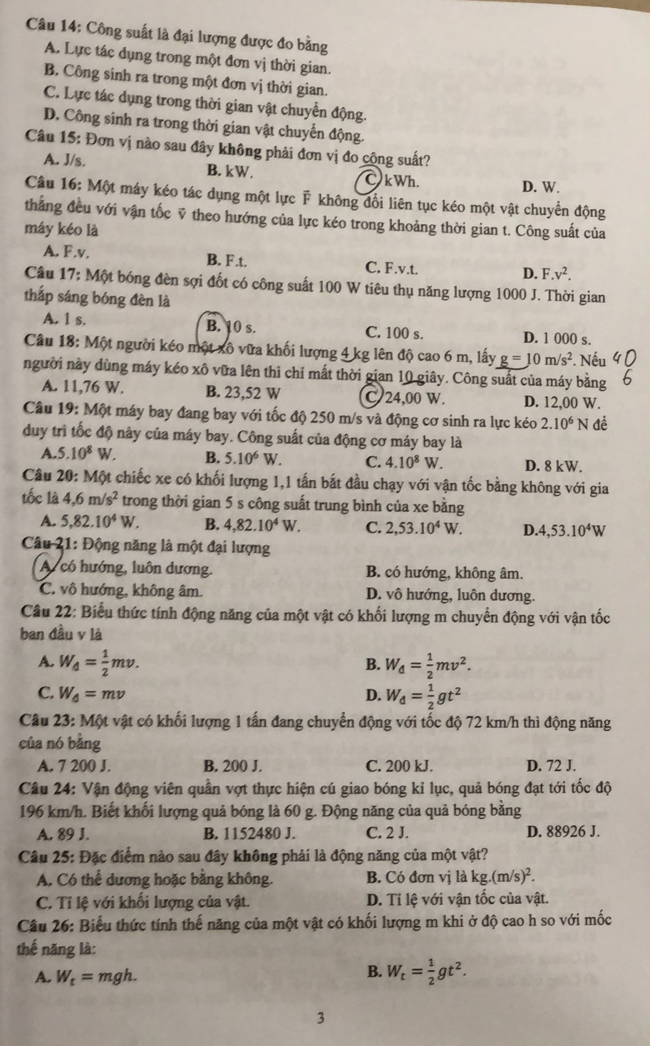 Công suất là đại lượng được đo bằng
A. Lực tác dụng trong một đơn vị thời gian.
B. Công sinh ra trong một đơn vị thời gian.
C. Lực tác dụng trong thời gian vật chuyển động.
D. Công sinh ra trong thời gian vật chuyển động.
Câu 15: Đơn vị nào sau đây không phải đơn vị đo cộng suất?
A. J/s. B. kW. C kWh. D. W.
Câu 16: Một máy kéo tác dụng một lực F không đổi liên tục kéo một vật chuyển động
thắng đều với vận tốc ỹ theo hướng của lực kéo trong khoảng thời gian t. Công suất của
máy kéo là
A. F.v. B. F .t. C. F.v.t. D..v^2.
Câu 17: Một bóng đèn sợi đốt có công suất 100 W tiêu thụ năng lượng 1000 J. Thời gian
thắp sáng bóng đèn là
A. 1 s. B. 10 s. C. 100 s. D. 1 000 s.
Câu 18: Một người kéo một xô vữa khối lượng 4 kg lên độ cao 6 m, lấy g=10m/s^2. Nếu
người này dùng máy kéo xô vữa lên thì chỉ mất thời gian 10 giây. Công suất của máy bằng
A. 11,76 W. B. 23,52 W C 24,00 W. D. 12,00 W.
Câu 19: Một máy bay đang bay với tốc độ 250 m/s và động cơ sinh ra lực kéo 2.10^6N đề
duy trì tốc độ này của máy bay. Công suất của động cơ máy bay là
A. 5.10^8W. B. 5.10^6W. C. 4.10^8W.
D. 8 kW.
Câu 20: Một chiếc xe có khối lượng 1,1 tấn bắt đầu chạy với vận tốc bằng không với gia
tốc là 4,6m/s^2 trong thời gian 5 s công suất trung bình của xe bằng
A. 5,82.10^4W. B. 4,82.10^4W. C. 2,53.10^4W. D.4,53.10^4W
Câu 21: Động năng là một đại lượng
Acó hướng, luôn dương. B. có hướng, không âm.
C. vô hướng, không âm. D. vô hướng, luôn dương.
Câu 22: Biểu thức tính động năng của một vật có khối lượng m chuyển động với vận tốc
ban đầu v là
A. W_4= 1/2 mv. W_d= 1/2 mv^2.
B.
C. W_d=mv D. W_d= 1/2 gt^2
Câu 23: Một vật có khối lượng 1 tấn đang chuyển động với tốc độ 72 km/h thì động năng
của nó bằng
A. 7 200 J. B. 200 J. C. 200 kJ. D. 72 J.
Câu 24: Vận động viên quần vợt thực hiện cú giao bóng kỉ lục, quả bóng đạt tới tốc độ
196 km/h. Biết khối lượng quả bóng là 60 g. Động năng của quả bóng bằng
A. 89 J. B. 1152480 J. C. 2 J. D. 88926 J.
Câu 25: Đặc điểm nào sau đây không phải là động năng của một vật?
A. Có thể dương hoặc bằng không. B. Có đơn vị là kg.(m/s)^2.
C. Tỉ lệ với khối lượng của vật. D. Tỉ lệ với vận tốc của vật.
Câu 26: Biểu thức tính thế năng của một vật có khối lượng m khi ở độ cao h so với mốc
thế năng là:
A. W_t=mgh.
B. W_t= 1/2 gt^2.
3