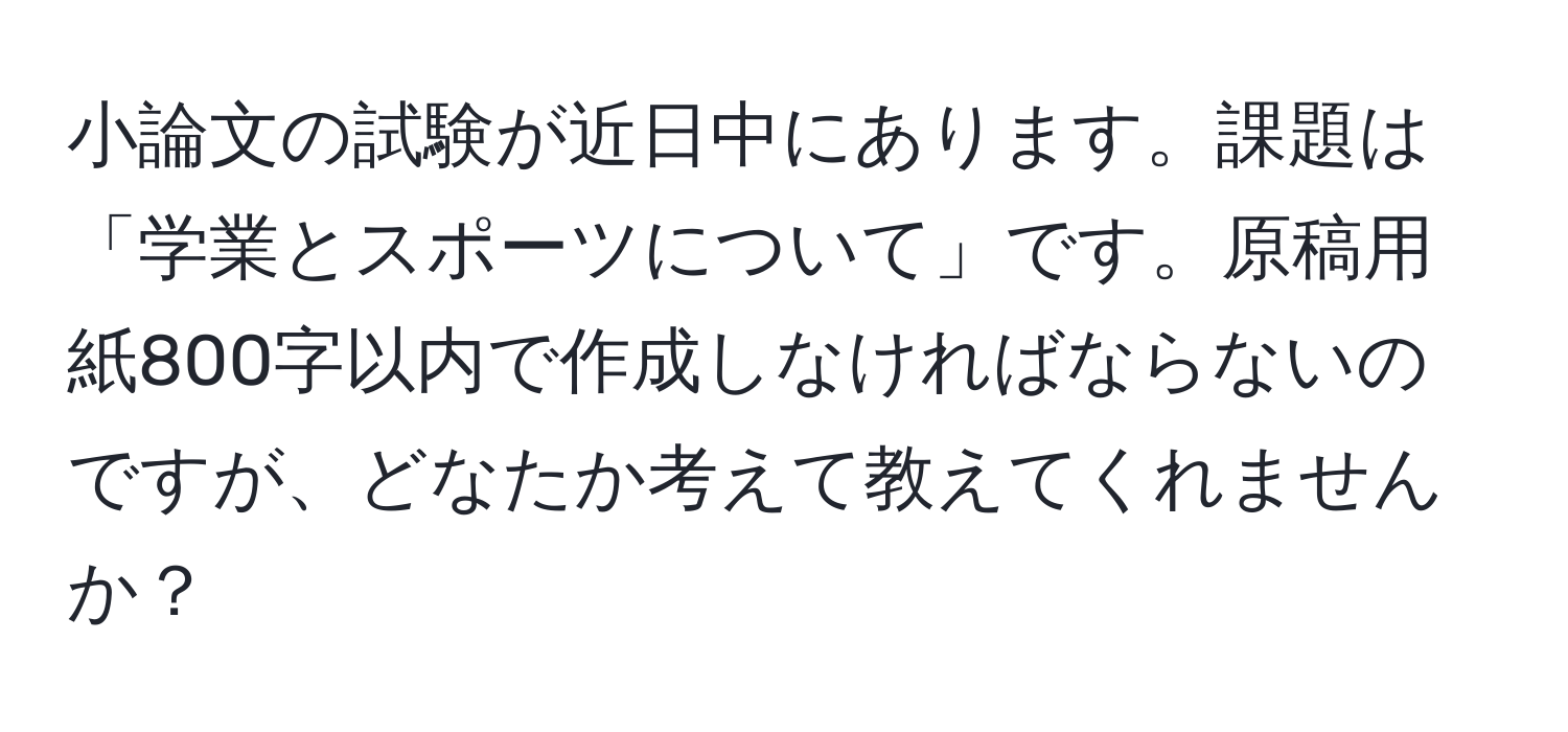 小論文の試験が近日中にあります。課題は「学業とスポーツについて」です。原稿用紙800字以内で作成しなければならないのですが、どなたか考えて教えてくれませんか？