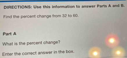 DIRECTIONS: Use this information to answer Parts A and B. 
Find the percent change from 32 to 60. 
Part A 
What is the percent change? 
Enter the correct answer in the box.