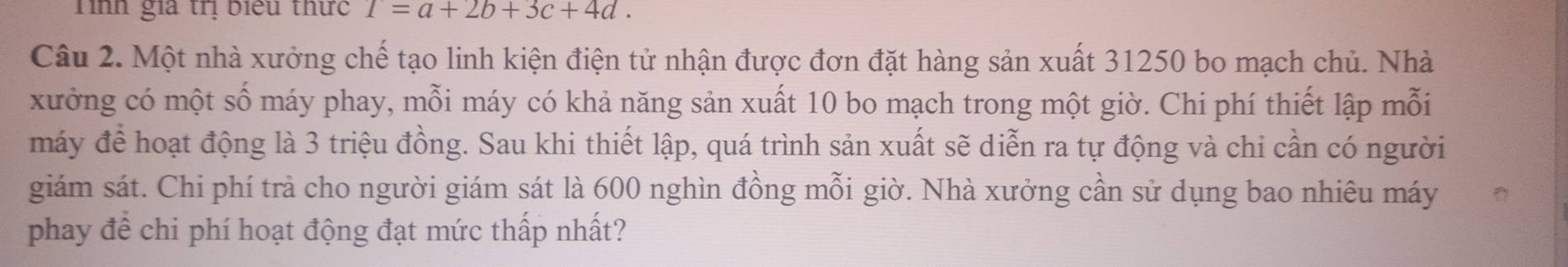 Tình gia trị biểu thức 1=a+2b+3c+4d. 
Câu 2. Một nhà xưởng chế tạo linh kiện điện tử nhận được đơn đặt hàng sản xuất 31250 bo mạch chủ. Nhà 
xưởng có một số máy phay, mỗi máy có khả năng sản xuất 10 bo mạch trong một giờ. Chi phí thiết lập mỗi 
máy để hoạt động là 3 triệu đồng. Sau khi thiết lập, quá trình sản xuất sẽ diễn ra tự động và chi cần có người 
giám sát. Chi phí trả cho người giám sát là 600 nghìn đồng mỗi giờ. Nhà xưởng cần sử dụng bao nhiêu máy 
phay để chi phí hoạt động đạt mức thấp nhất?